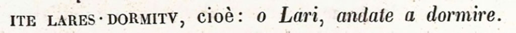 VI.14.43 Pompeii. One of the graffiti inscriptions ITE LARES DORMITV found below the niche of the penates.
According to Niccolini –
Next to the triclinium, the niche of the Penates was embedded into the wall, this contained the image of the serpent devouring the offerings on the altar, and below this, together with other graffitied inscriptions, one could read the above CIL IV 1533.
See Niccolini F, 1896. Le case ed i monumenti di Pompei: Volume Quarto: Parte 1. Napoli. (p.8, Appendice, Nuovi Scavi dal 1874 a tutto il 1882)

According to Epigraphik-Datenbank Clauss/Slaby (See www.manfredclauss.de), it would seem to be two inscriptions CIL IV 1533 and CIL IV 1539. The inscriptions recorded are:

Dormitu    [CIL IV 1533]

Peiosathoni feliciter    [CIL IV 1534]

Mucurd     [CIL IV 1535]    

Scribet Venus    [CIL IV 1536]

Quisquis   [CIL IV 1537]

Quidam cum peteret alas    [CIL IV 1538]

Ite Lares    [CIL IV 1539]
