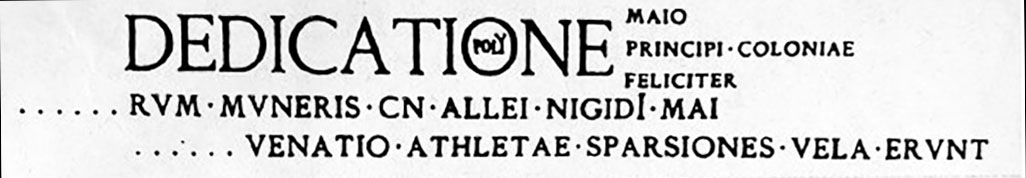 VII.5.24 Pompeii. Allei Nigidi Mai programma found in 1824 in the courtyard or garden of the men's baths.
According to Fiorelli the dedication seemed to be mentioned in a programma, read in the courtyard or viridarium of the men's baths, of which only a few tattered remains remain; and in another that it was painted on the wall flanking the door of the female baths, now completely disappeared.
See Pappalardo, U., 2001. La Descrizione di Pompei per Giuseppe Fiorelli (1875). Napoli: Massa Editore, p. 94.

According to Epigraphik-Datenbank Clauss/Slaby (See www.manfredclauss.de) this reads

Dedicatione
[operis tabula]rum muneris Cn(aei) Allei Nigidi Mai 
[3 pompa] venatio athletae sparsiones vela erunt 
Maio
principi coloniae
feliciter      [CIL IV 1177]
