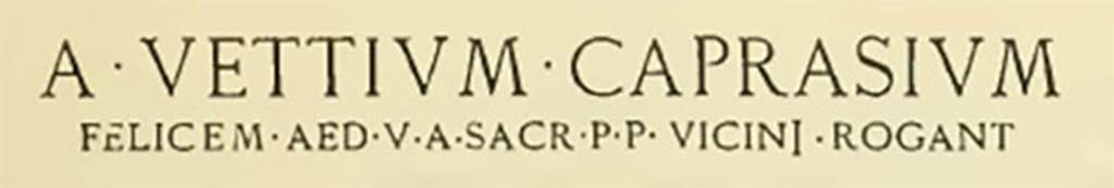 IX.3.20 Pompeii. Inscription on exterior wall between IX.3.20 and IX.3.21. The letters on the first line were 0.35m high, and those on the second line were 0.08m high.
See Notizie degli Scavi di Antichità, June 1898, p. 256-7.
A • VETTIVM • CAPRASIVM
FELICEM. AED. V. A. SACR. P. P. VICINI. ROGANT
See also Della Corte, M., 1965.  Case ed Abitanti di Pompei. Napoli: Fausto Fiorentino. (p.213)

According to Epigraphik-Datenbank Clauss/Slaby (See www.manfredclauss.de) this expands to
A(ulum) Vettium Caprasium
Felicem aed(ilem) v(iis) a(edibus) sacr(is) p(ublicis) p(rocurandis) vicini rogant      [CIL IV 3687] 

Notizie degli Scavi di Antichità, June 1898, p. 257.
Sul muro est dell' Is. III della Reg. IX, fra i vani n. 20 e 21, essendo caduto l' intonaco sovrapposto, è apparso il seguente programma in lettere rosse :
A • VETTIVM • CAPRASIVM
FELICEM.AED.V.A.SACR.P.P. VICINI.ROGANT
Le lettere della prima linea sono alte in media m. 0,35, e quelle della seconda m. 0,08
